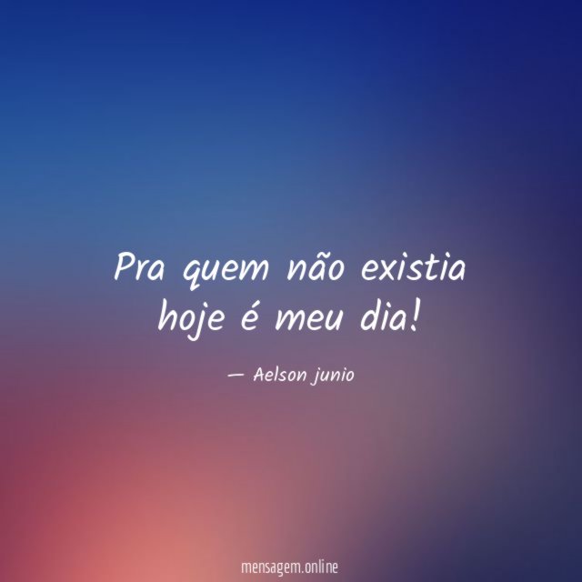 Pra quem não existia hoje é meu dia