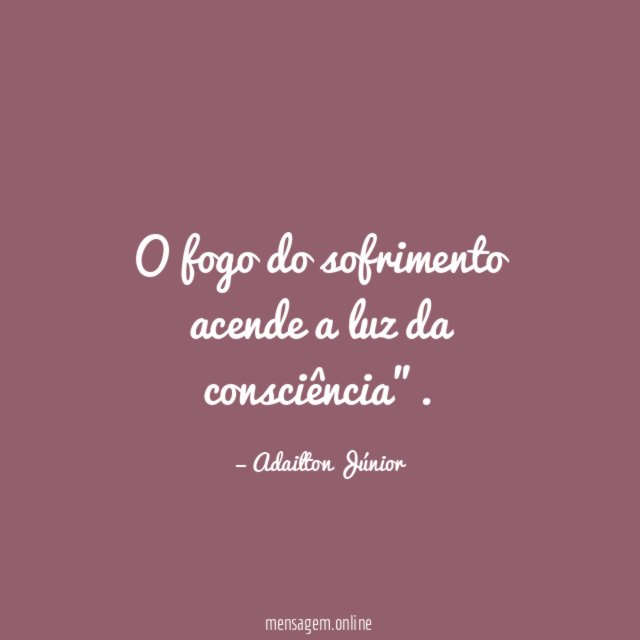 O fogo do sofrimento acende a luz da consciência"