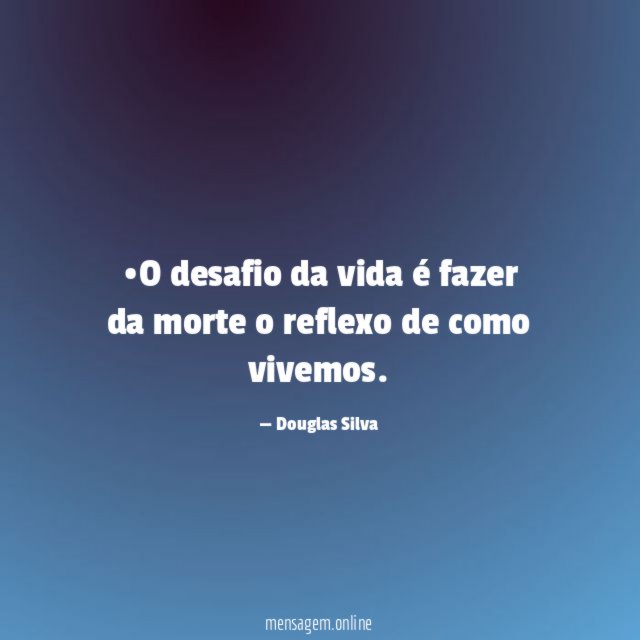 •O desafio da vida é fazer da morte o reflexo de como vivemos