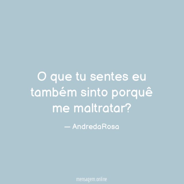 O que tu sentes eu também sinto porquê me maltratar
