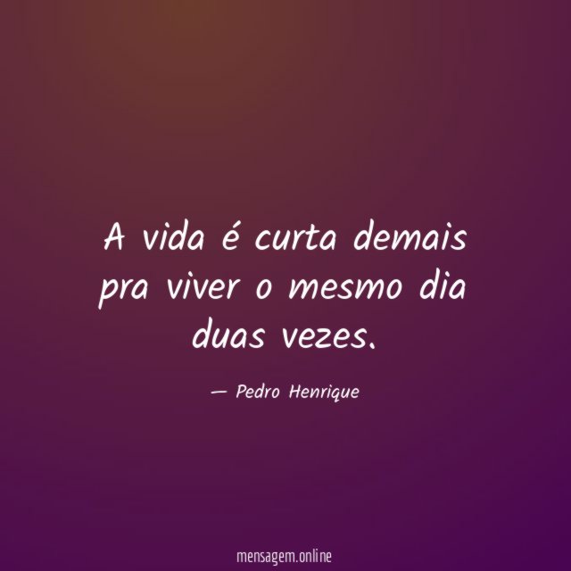 A vida é curta demais pra viver o mesmo dia duas vezes