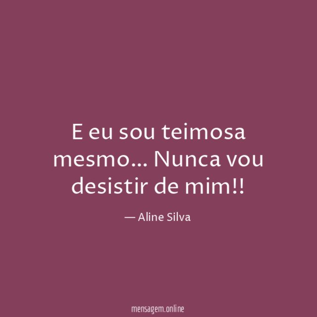 E eu sou teimosa mesmo