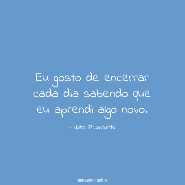 Eu gosto de encerrar cada dia sabendo que eu aprendi algo novo