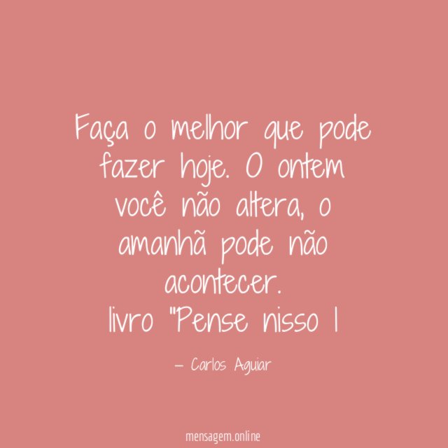 Faça o melhor que pode fazer hoje. O ontem você não altera, o amanhã pode não acontecer.
