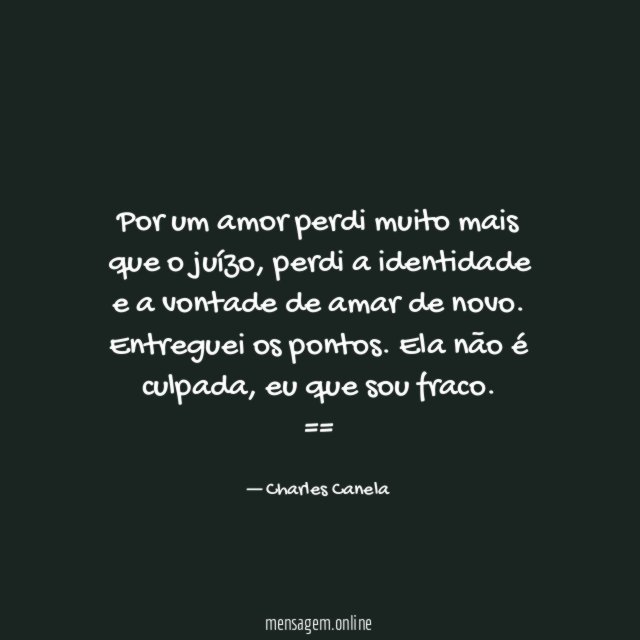 Por um amor perdi muito mais que o juízo, perdi a identidade e a vontade de amar de novo. Entreguei os pontos. Ela não é culpada, eu que sou fraco.
