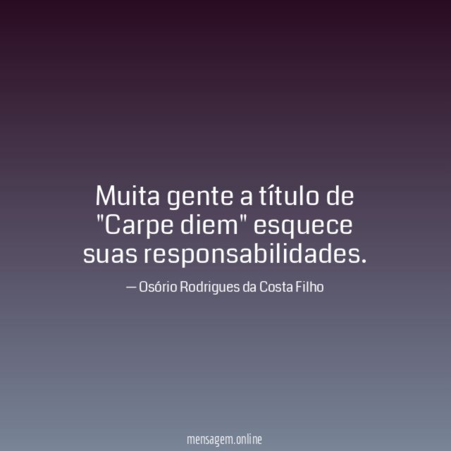 Muita gente a título de "Carpe diem" esquece suas responsabilidades