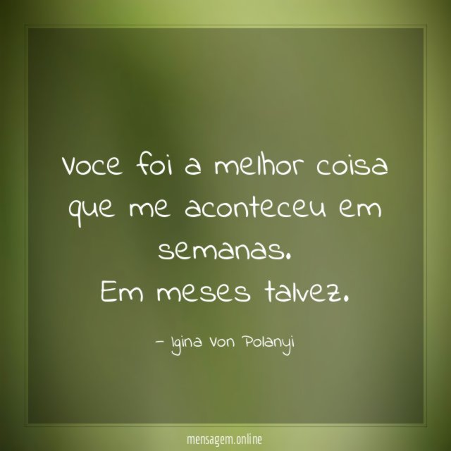 voce foi a melhor coisa que me aconteceu em semanas