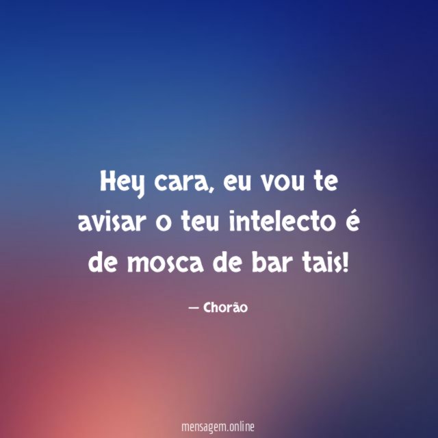 Hey cara, eu vou te avisar o teu intelecto é de mosca de bar