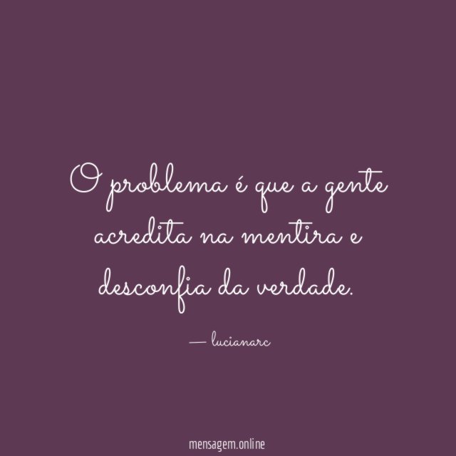 O problema é que a gente acredita na mentira e desconfia da verdade