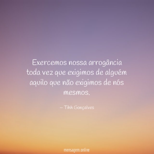 Exercemos nossa arrogância toda vez que exigimos de