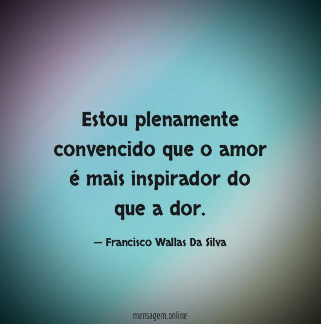 Estou plenamente convencido que o amor é mais inspirador do que a dor