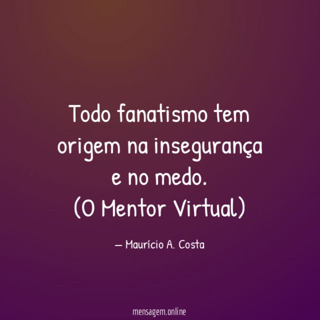 Todo fanatismo tem origem na insegurança e no medo