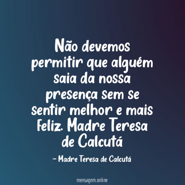Não devemos permitir que alguém saia da nossa presença sem se sentir melhor e mais feliz.