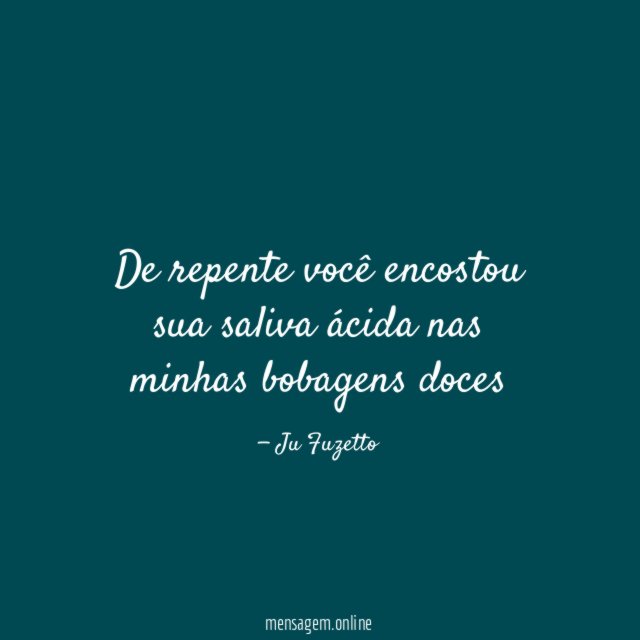 De repente você encostou sua saliva ácida nas minhas bobagens doces