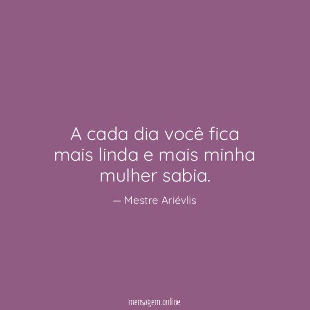 A cada dia você fica mais linda e mais minha mulher sabia