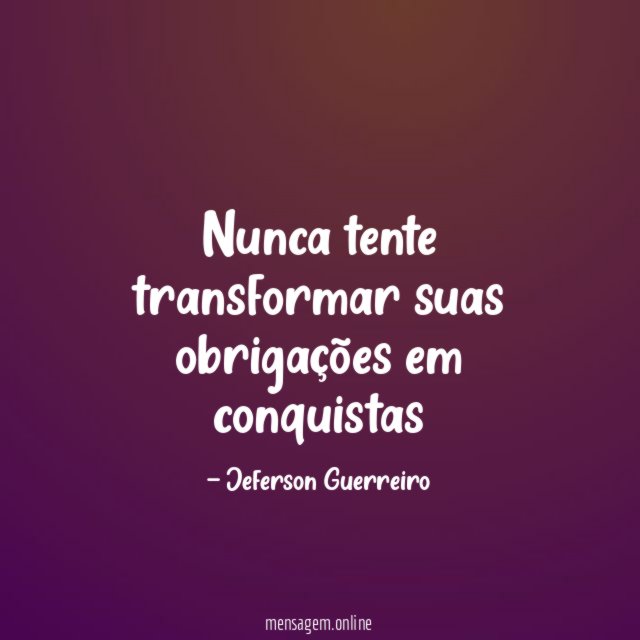 Nunca tente transformar suas obrigações em conquistas
