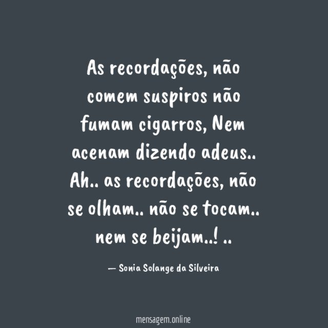 As recordações, não comem suspiros
não fumam cigarros,
Nem acenam dizendo adeus..
Ah..
as recordações,
não se olham..
não se tocam..
nem se beijam..!