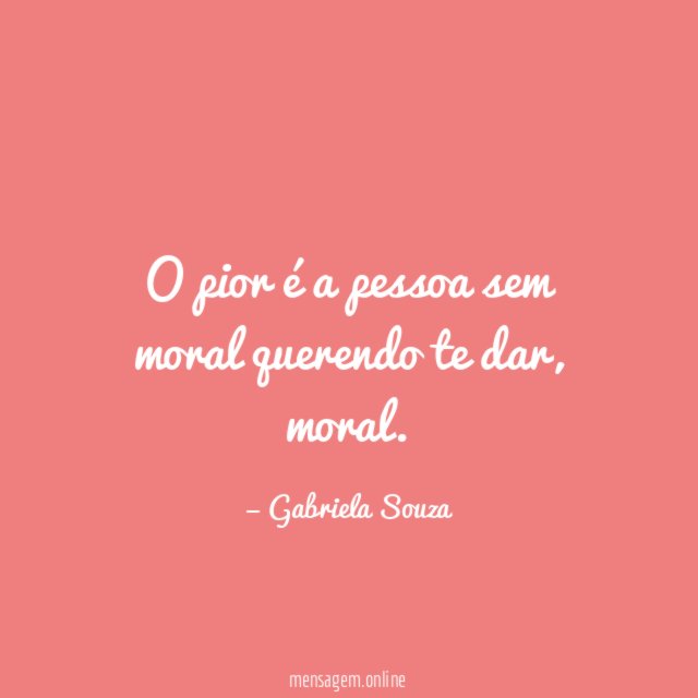 O pior é a pessoa sem moral querendo te dar