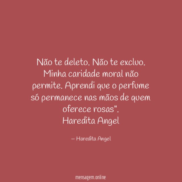 "Não te deleto. Não te excluo. Minha caridade moral não permite. Aprendi que o perfume só permanece nas mãos de quem oferece rosas".
