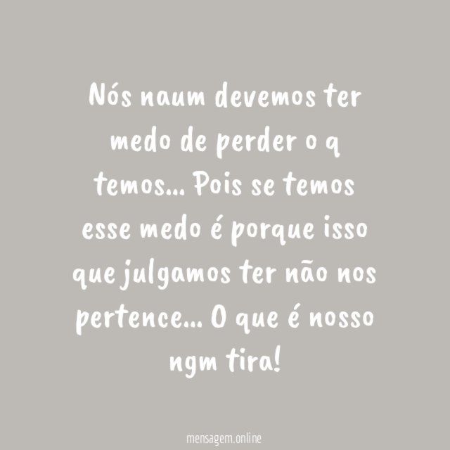 Nós naum devemos ter medo de perder o q temos