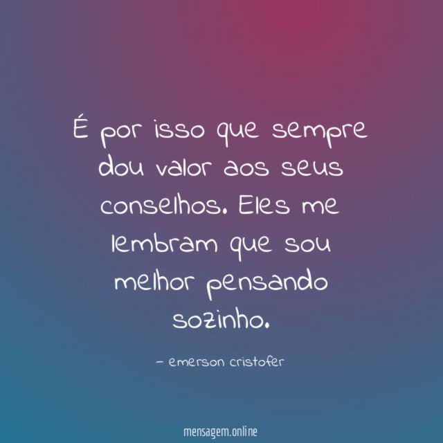 É por isso que sempre dou valor aos seus conselhos
