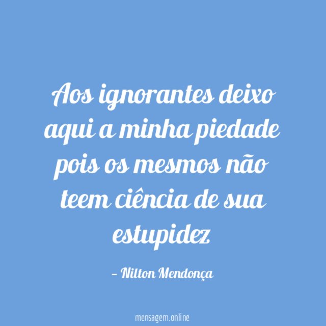 Aos ignorantes deixo aqui a minha piedade pois