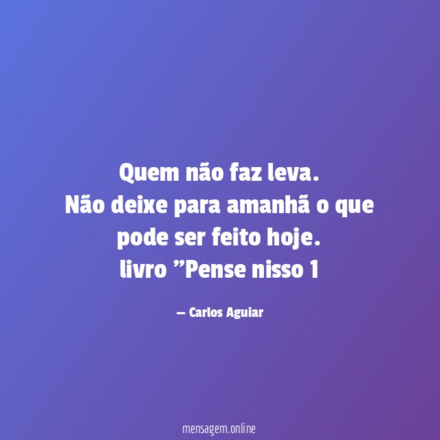 Quem não faz leva. Não deixe para amanhã o que pode ser feito hoje.
