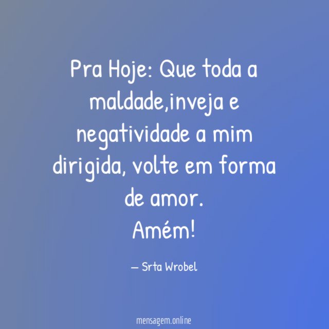 Pra Hoje:
Que toda a maldade,inveja e negatividade a mim dirigida,
volte em forma de amor.