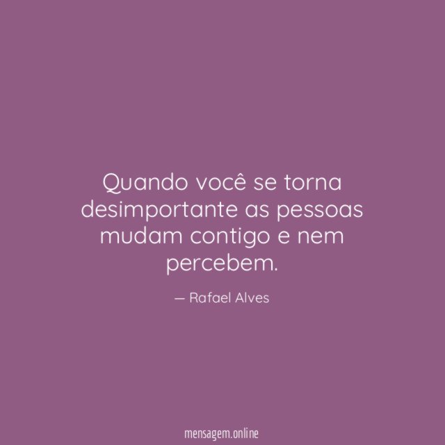 Quando você se torna desimportante as pessoas mudam contigo e nem percebem