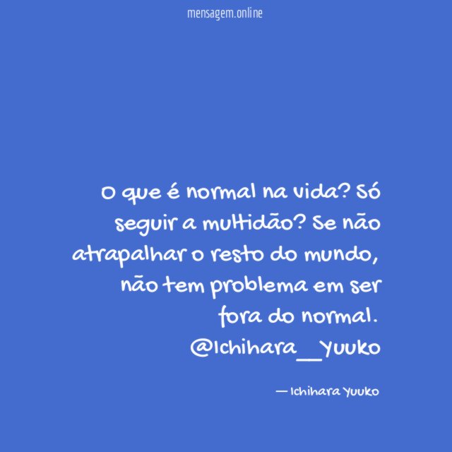 O que é normal na vida? Só seguir a multidão? Se não atrapalhar o resto do mundo, não tem problema em ser fora do normal.