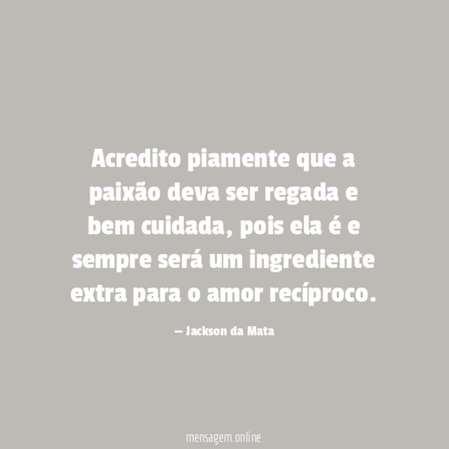 Acredito piamente que a paixão deva ser regada e bem cuidada