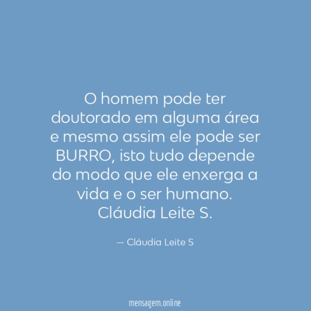O homem pode ter doutorado em alguma área e mesmo assim ele pode ser BURRO, isto tudo depende do modo que ele enxerga a vida e o ser humano.