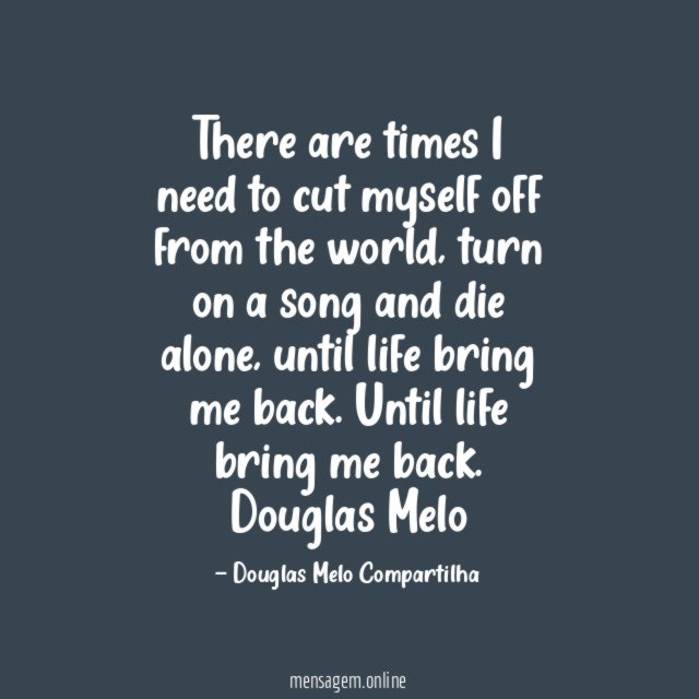 There are times I need to cut myself off from the world, turn on a song and die alone, until life bring me back.
Until life bring me back.