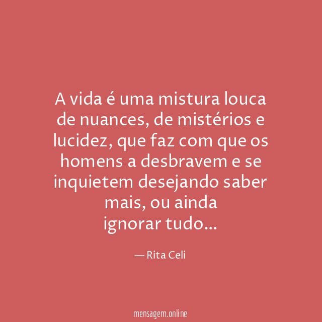 A vida é uma mistura louca de nuances, de mistérios e lucidez, que faz com que os homens a desbravem e se inquietem desejando saber mais, ou ainda