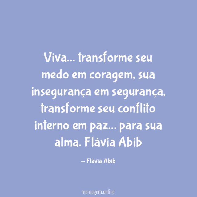 Viva… transforme seu medo em coragem,
sua insegurança em segurança, transforme seu conflito interno em paz… para sua alma.