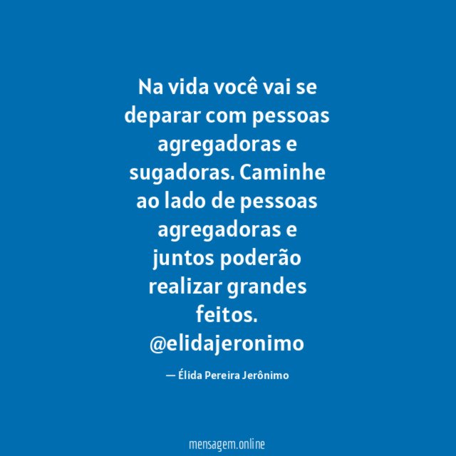Na vida você vai se deparar com pessoas agregadoras e sugadoras. Caminhe ao lado de pessoas agregadoras e juntos poderão realizar grandes feitos.
