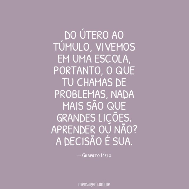 Do útero ao túmulo, vivemos em uma escola, portanto, o que tu chamas de problemas, nada mais são que grandes lições.