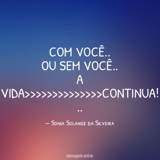 COM VOCÊ..
OU
SEM VOCÊ..
A VIDA>>>>>>>>>>>>>>CONTINUA!