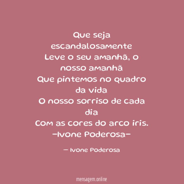 Que seja escandalosamente
Leve o seu amanhã, o nosso amanhã
Que pintemos no quadro da vida
O nosso sorriso de cada dia
Com as cores do arco iris.
