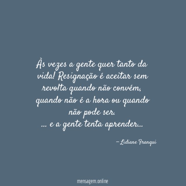 Às vezes a gente quer tanto da vida! Resignação é aceitar sem revolta quando não convém, quando não é a hora ou quando não pode ser.