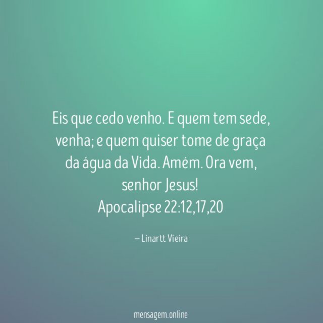 Eis que cedo venho. E quem tem sede, venha; e quem quiser tome de graça da água da Vida. Amém. Ora vem, senhor Jesus!