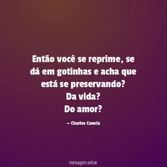 Então você se reprime, se dá em gotinhas e acha que está se preservando?