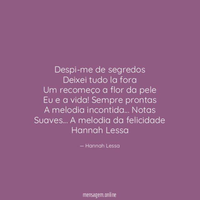 Despi-me de segredos
Deixei tudo la fora
Um recomeço a flor da pele
Eu e a vida! Sempre prontas
A melodia incontida… Notas
Suaves… A melodia da felicidade