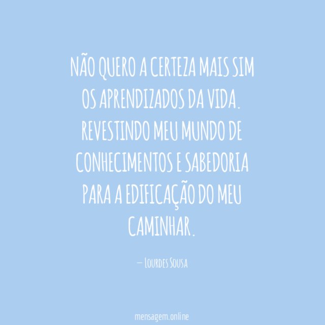 Não quero a certeza
Mais sim os aprendizados da vida.