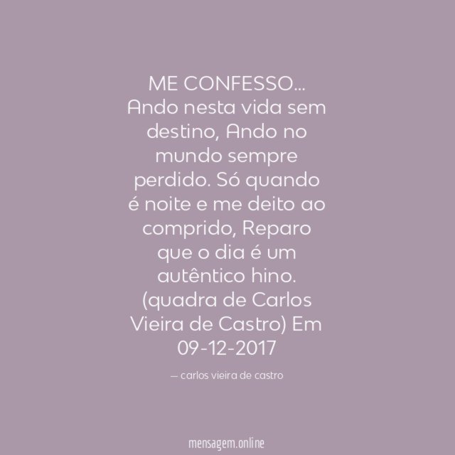 ME CONFESSO…
Ando nesta vida sem destino,
Ando no mundo sempre perdido.
Só quando é noite e me deito ao comprido,
Reparo que o dia é um autêntico hino.