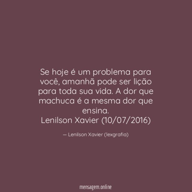 Se hoje é um problema para você, amanhã pode ser lição para toda sua vida. A dor que machuca é a mesma dor que ensina.