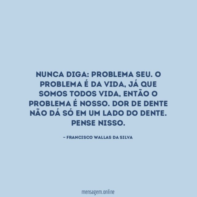 Nunca diga: problema seu. O problema é da vida, já que somos todos vida, então o problema é nosso. Dor de dente não dá só em um lado do dente.