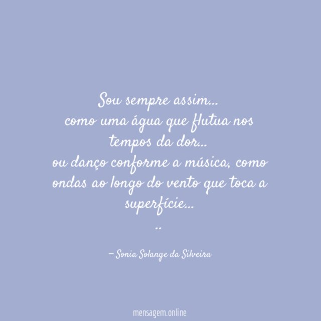 Sou sempre assim…
como uma água que flutua nos tempos da dor…
ou danço conforme a música, como ondas ao longo do vento que toca a superfície…