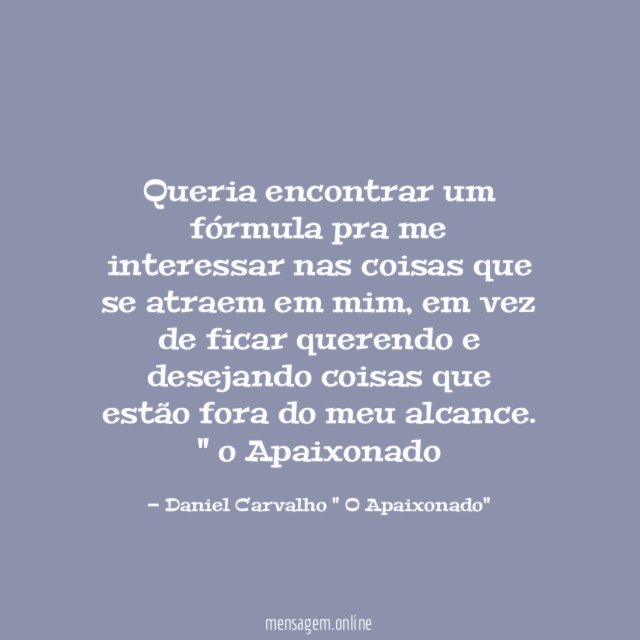 Queria encontrar um fórmula pra me interessar nas coisas que se atraem em mim, em vez de ficar querendo e desejando coisas que estão fora do meu alcance.