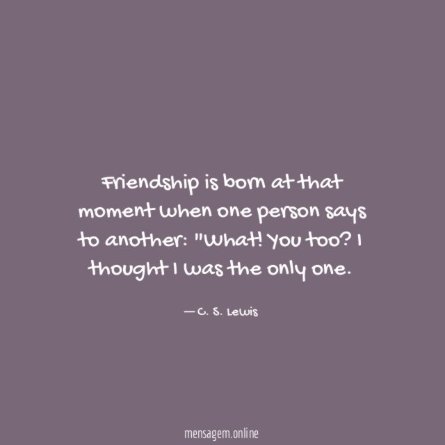 Friendship is born at that moment when one person says to another
